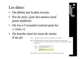 Les dates:
•  On débute par la plus récente
•  Pas de mois, juste des années (sauf
jeune diplômé)
•  On trie à l’essentiel (surtout pour les
« vieux »)
•  On bouche ainsi les trous de moins
d’un an!
 