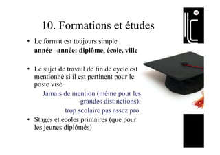 10. Formations et études
•  Le format est toujours simple
année –année: diplôme, école, ville
•  Le sujet de travail de fin de cycle est
mentionné si il est pertinent pour le
poste visé.
Jamais de mention (même pour les
grandes distinctions):
trop scolaire pas assez pro.
•  Stages et écoles primaires (que pour
les jeunes diplômés)
 