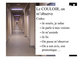 Le COULOIR, on
m’observe
Codes:
– Je souris, je salue
– Je parle à mes voisins
– Je m’assieds
– Je lis
– On passe m’observer
– On a son avis, son
pronostique …
 