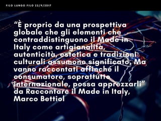 F I L O L U N G O F I L O 2 2 / 9 / 2 0 1 7
“È proprio da una prospettiva
globale che gli elementi che
contraddistinguono il Made in
Italy come artigianalità,
autenticità, estetica e tradizioni
culturali assumono significato. Ma
vanno raccontati affinché il
consumatore, soprattutto
internazionale, possa apprezzarli”
da Raccontare il Made in Italy,
di Marco Bettiol
@betmarco
 