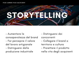 F I L O L U N G O F I L O 2 2 / 9 / 2 0 1 7
STORYTELLING
+ SOCIAL
- Aumentare la
consapevolezza del brand
- Far percepire il valore
del lavoro artigianale
- Distinguersi dalla
produzione industriale
- Distinguersi dai
concorrenti
- Collegare il brand a
territorio e cultura
- Proiettare il prodotto
nella vita degli acquirenti
 