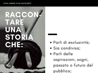 F I L O L U N G O F I L O 2 2 / 9 / 2 0 1 7
RACCON-
TARE
UNA
STORIA
CHE:
- Parli di esclusività
- Sia condivisa
- Parli delle aspirazioni,
sogni, passato o futuro
del pubblico
- Sia emozionante
 
