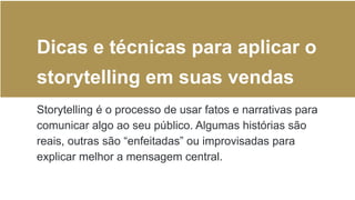 Dicas e técnicas para aplicar o
storytelling em suas vendas
Storytelling é o processo de usar fatos e narrativas para
comunicar algo ao seu público. Algumas histórias são
reais, outras são “enfeitadas” ou improvisadas para
explicar melhor a mensagem central.
 