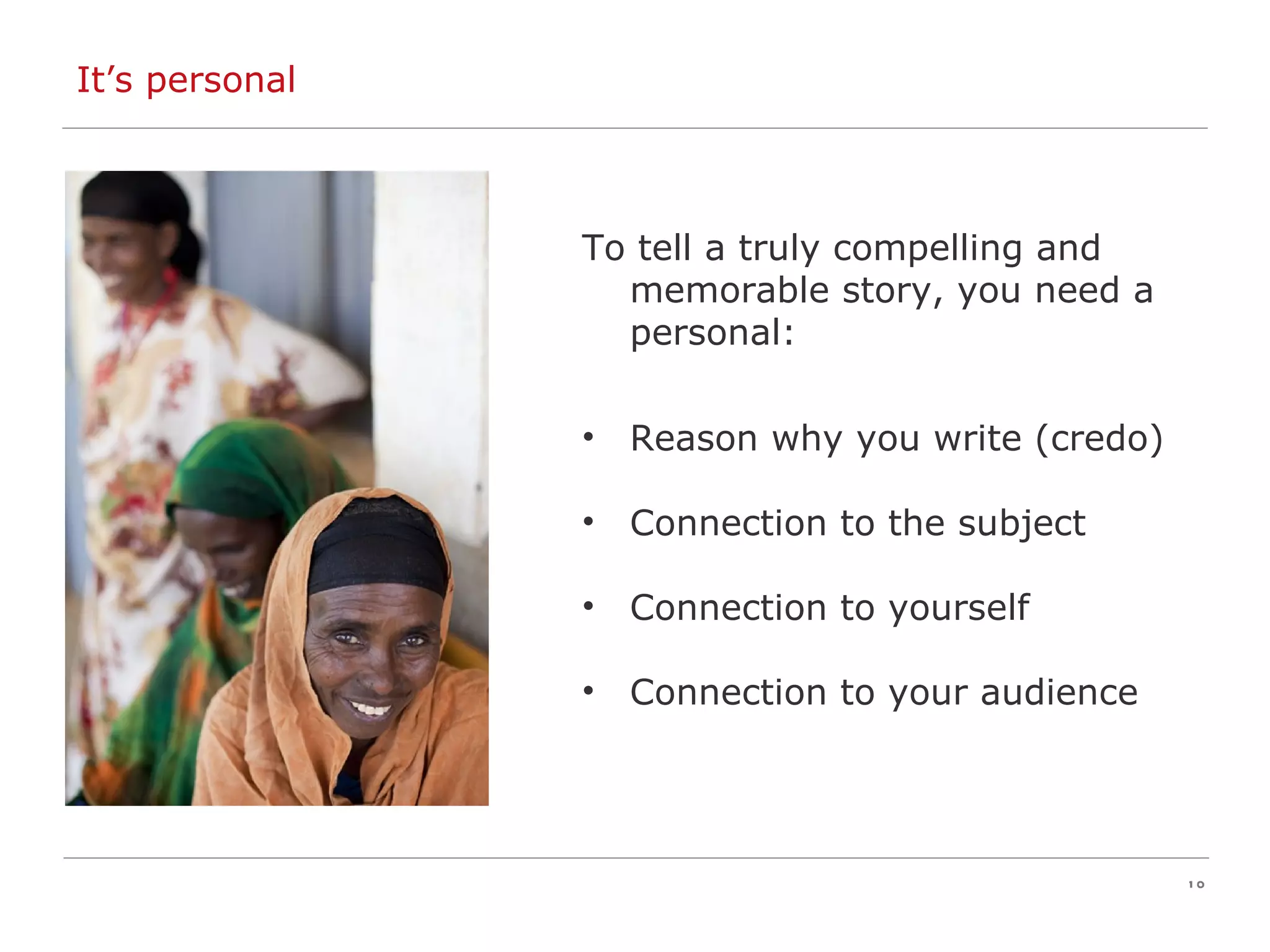 It’s personal To tell a truly compelling and memorable story, you need a personal: Reason why you write (credo) Connection to the subject Connection to yourself Connection to your audience 