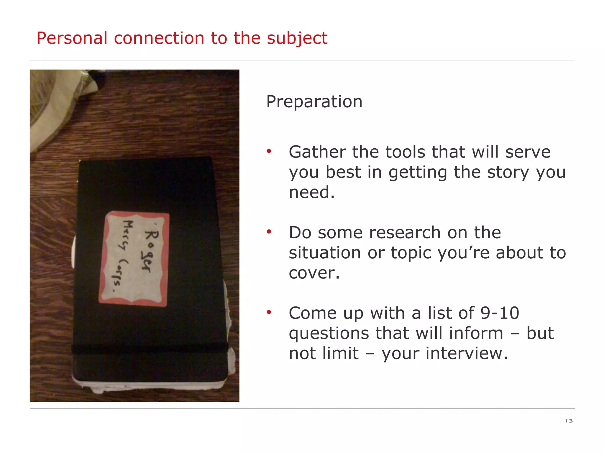 Personal connection to the subject Preparation Gather the tools that will serve you best in getting the story you need. Do some research on the situation or topic you’re about to cover. Come up with a list of 9-10 questions that will inform – but not limit – your interview. 
