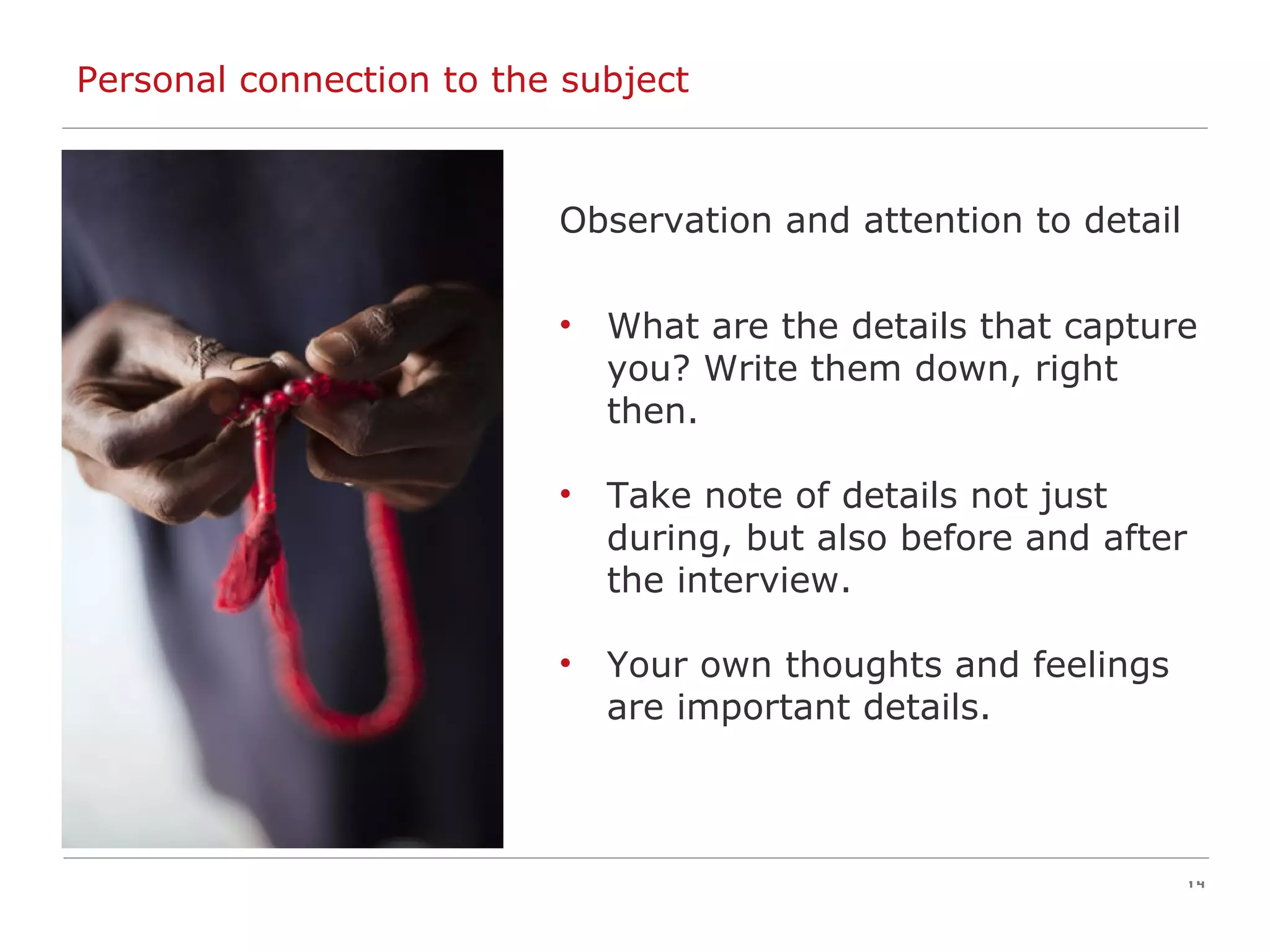 Personal connection to the subject Observation and attention to detail What are the details that capture you? Write them down, right then. Take note of details not just during, but also before and after the interview. Your own thoughts and feelings are important details. 