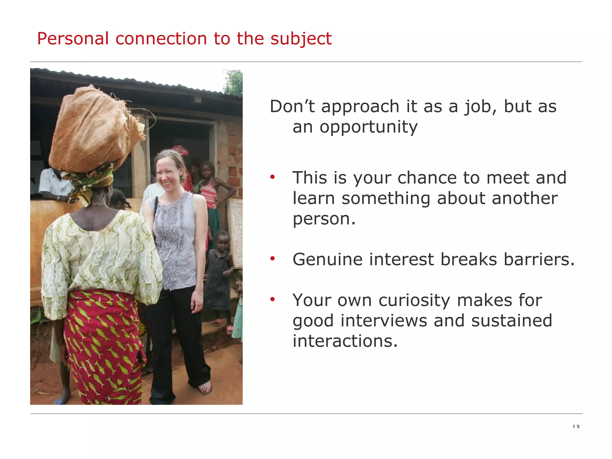Personal connection to the subject Don’t approach it as a job, but as an opportunity This is your chance to meet and learn something about another person. Genuine interest breaks barriers. Your own curiosity makes for good interviews and sustained interactions. 