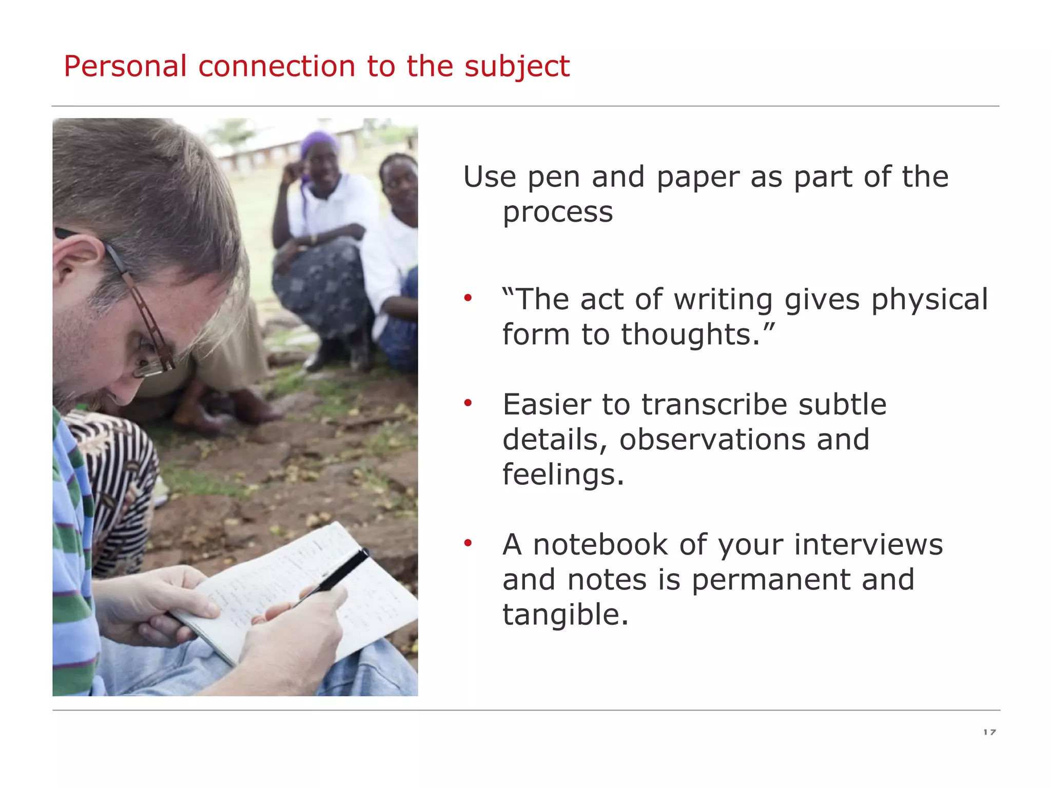 Personal connection to the subject Use pen and paper as part of the process “ The act of writing gives physical form to thoughts.” Easier to transcribe subtle details, observations and feelings. A notebook of your interviews and notes is permanent and tangible. 
