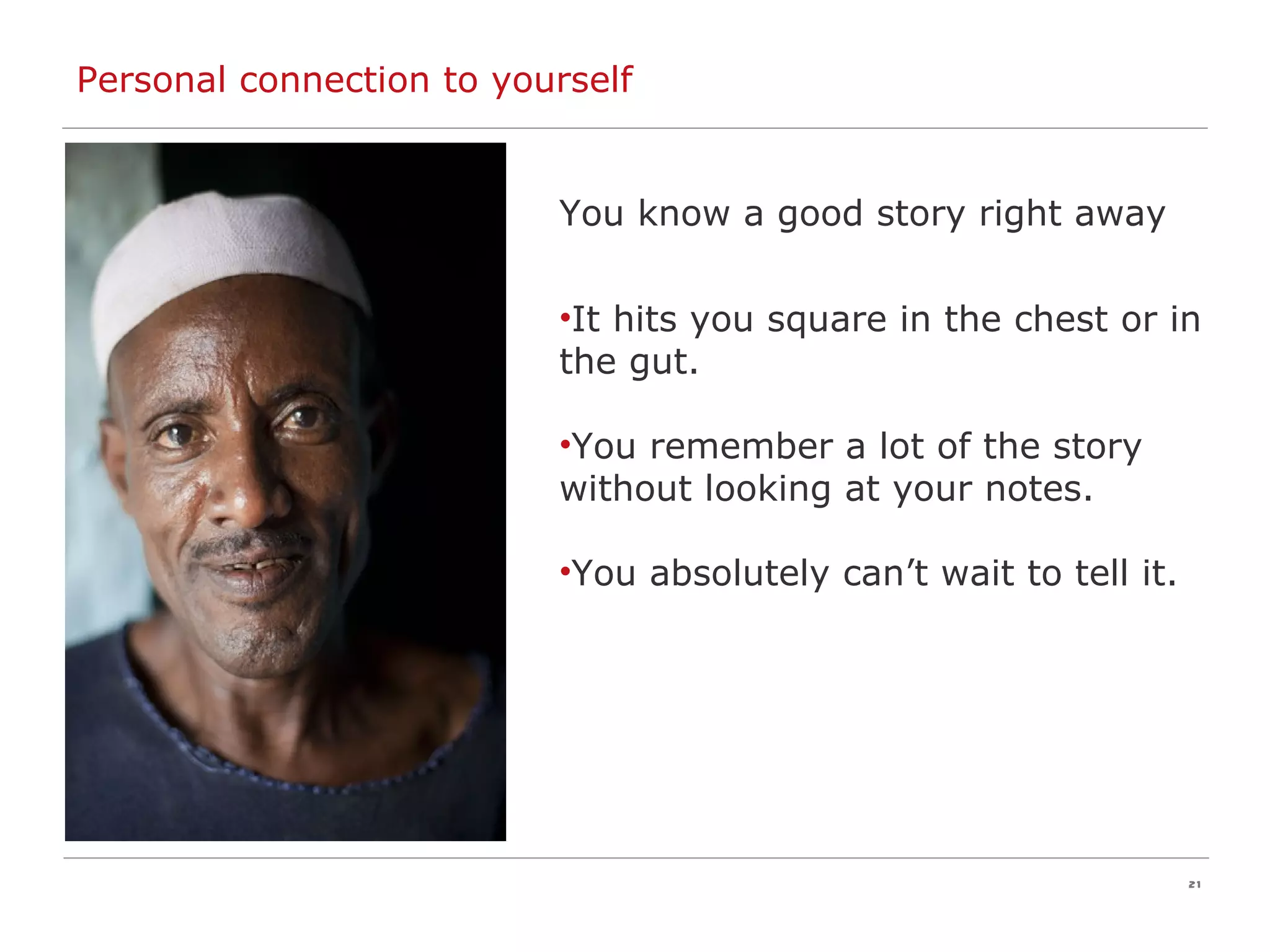 Personal connection to yourself You know a good story right away It hits you square in the chest or in the gut. You remember a lot of the story without looking at your notes. You absolutely can’t wait to tell it. 