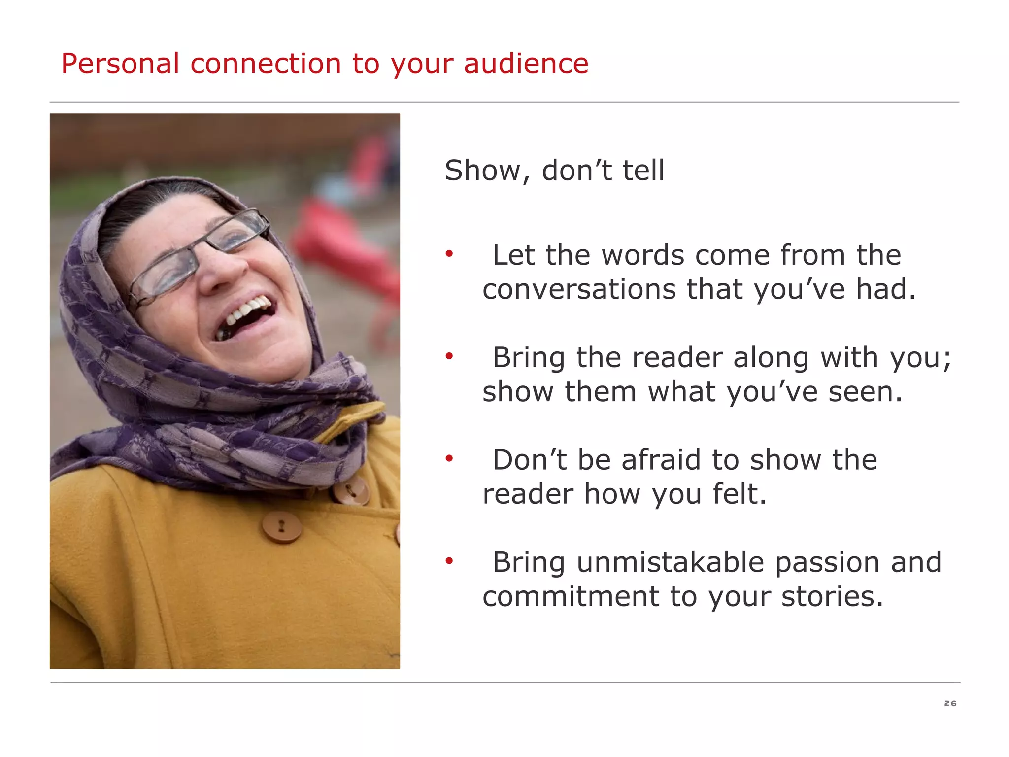 Personal connection to your audience Show, don’t tell Let the words come from the conversations that you’ve had. Bring the reader along with you; show them what you’ve seen. Don’t be afraid to show the reader how you felt. Bring unmistakable passion and commitment to your stories.  