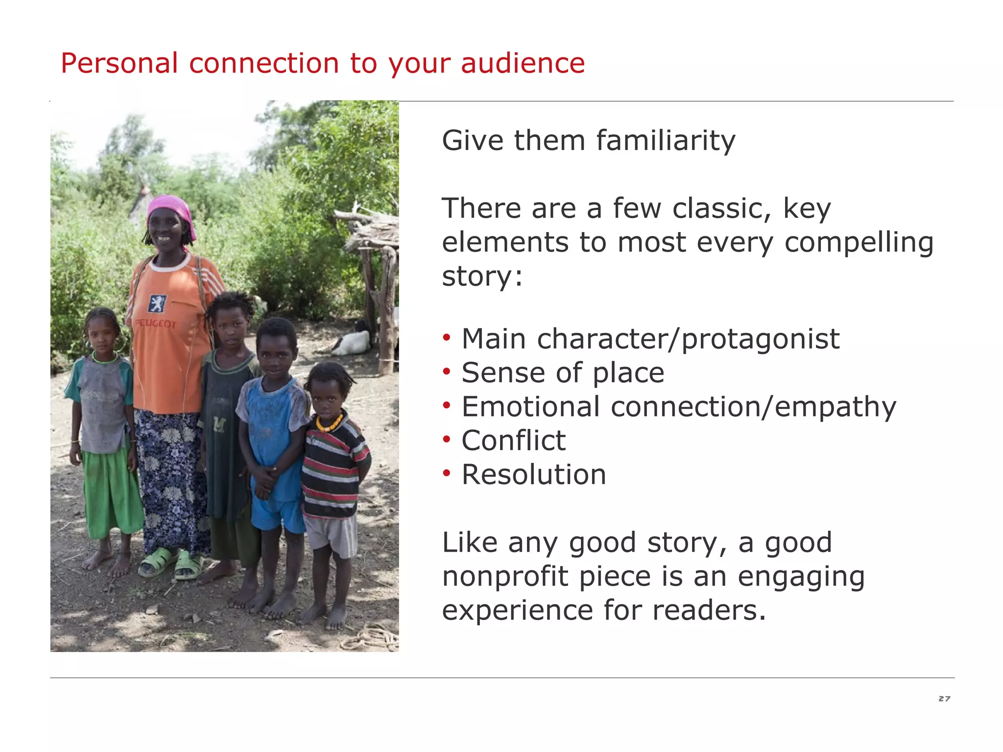 Give them familiarity There are a few classic, key elements to most every compelling story: Main character/protagonist Sense of place Emotional connection/empathy Conflict Resolution Like any good story, a good nonprofit piece is an engaging experience for readers. Personal connection to your audience 