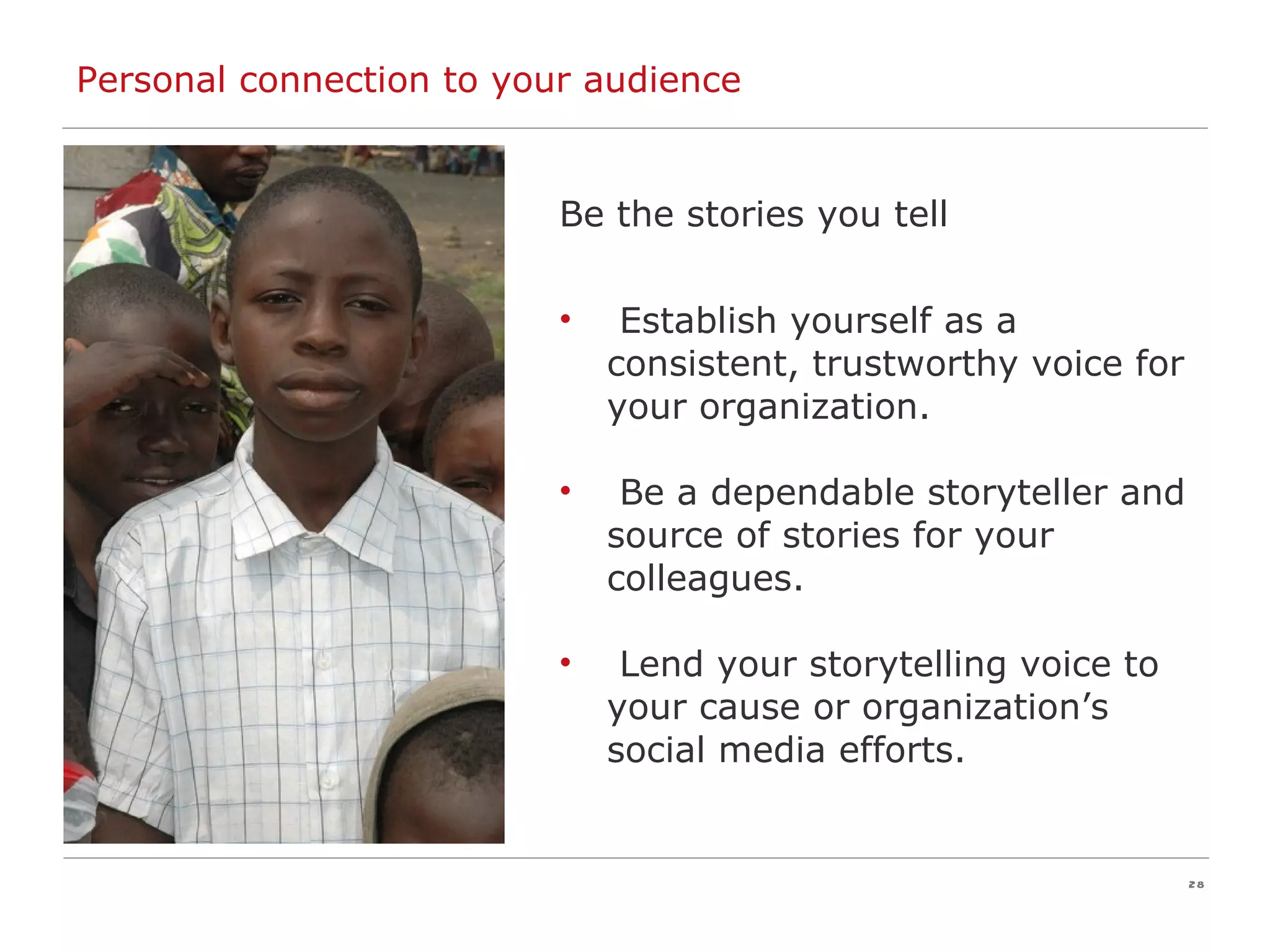 Personal connection to your audience Be the stories you tell Establish yourself as a consistent, trustworthy voice for your organization. Be a dependable storyteller and source of stories for your colleagues. Lend your storytelling voice to your cause or organization’s social media efforts. 