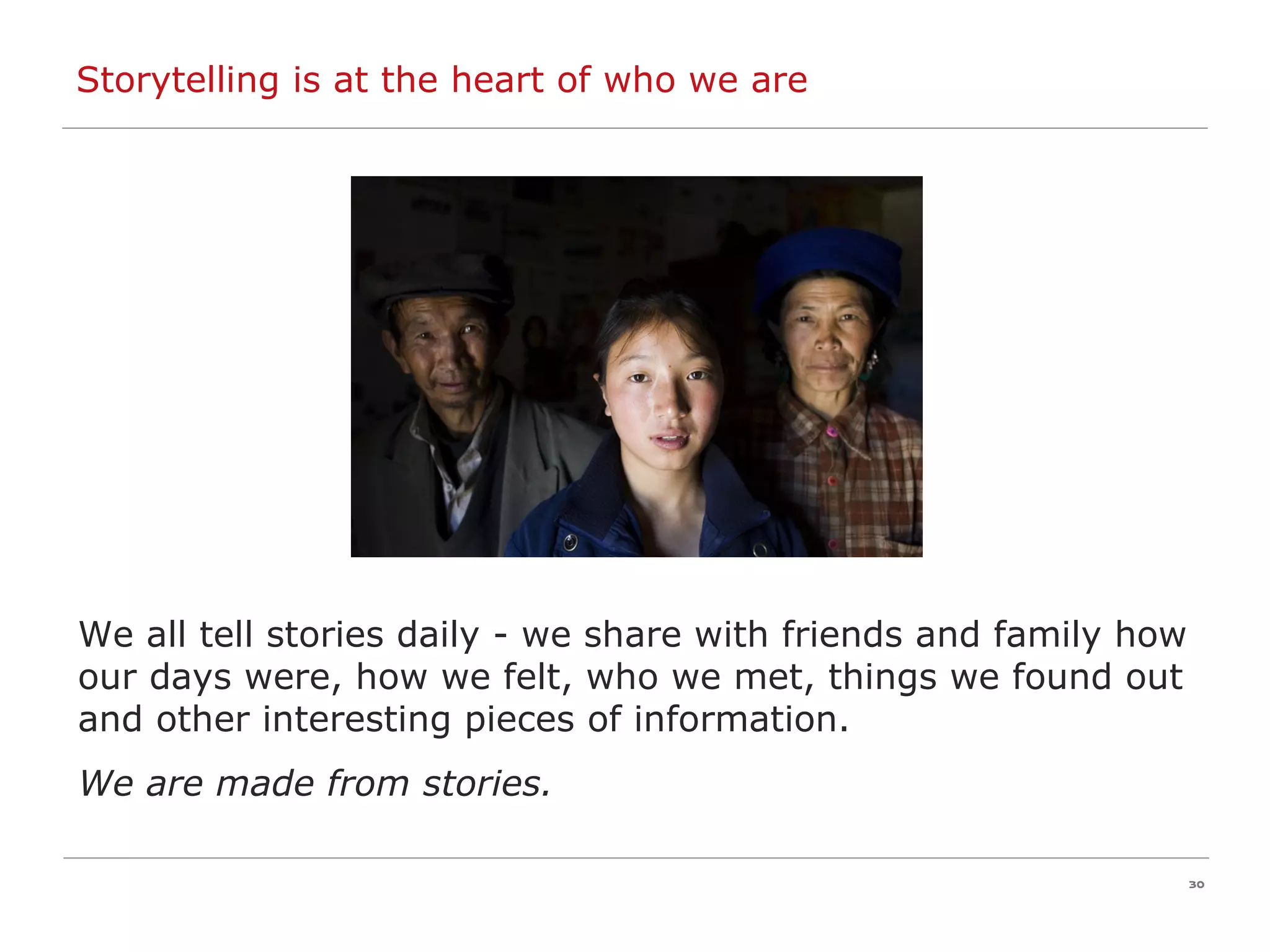 We all tell stories daily - we share with friends and family how our days were, how we felt, who we met, things we found out and other interesting pieces of information. We are made from stories. Storytelling is at the heart of who we are 