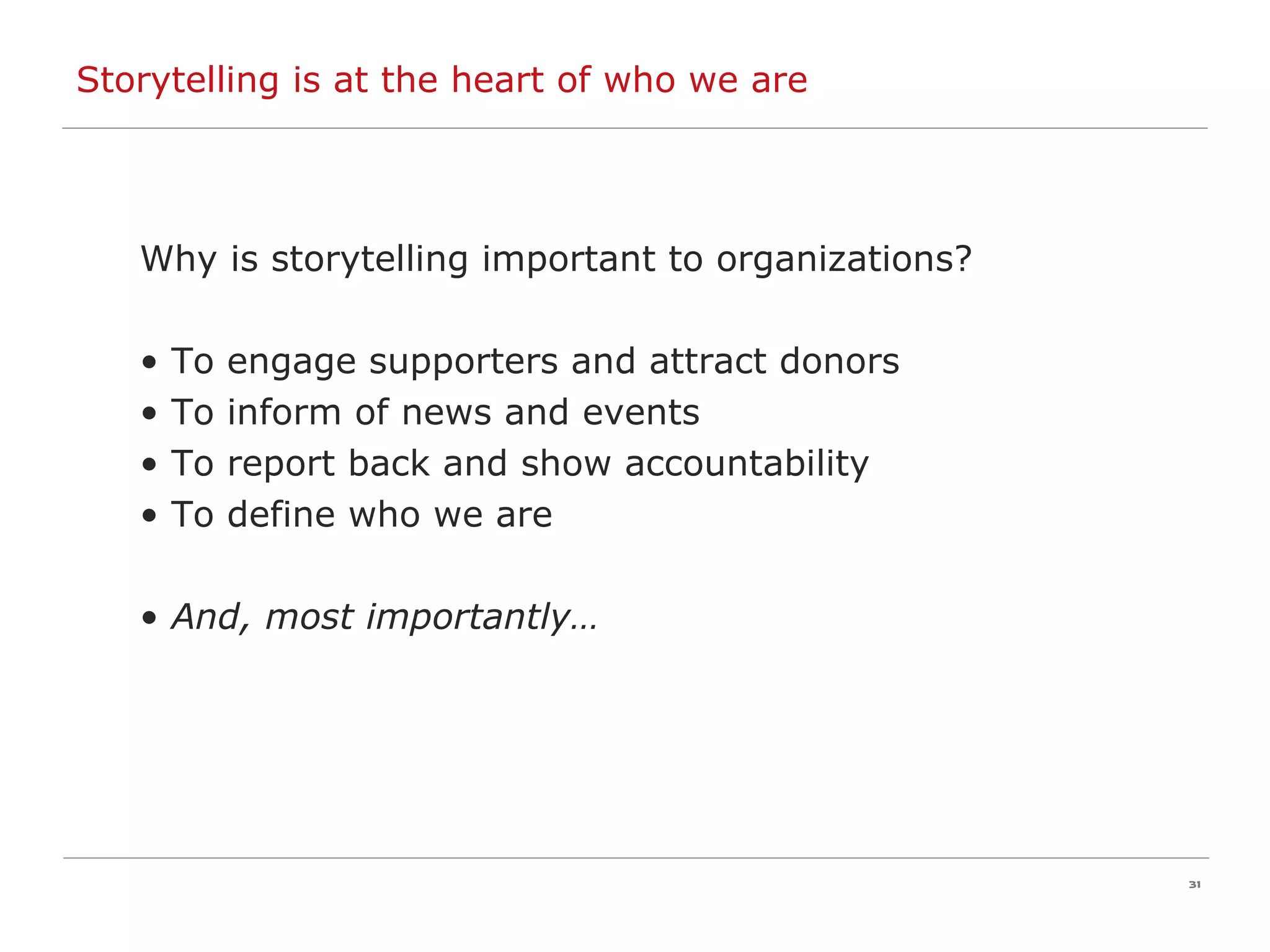 Storytelling is at the heart of who we are Why is storytelling important to organizations? To engage supporters and attract donors To inform of news and events To report back and show accountability To define who we are And, most importantly… 