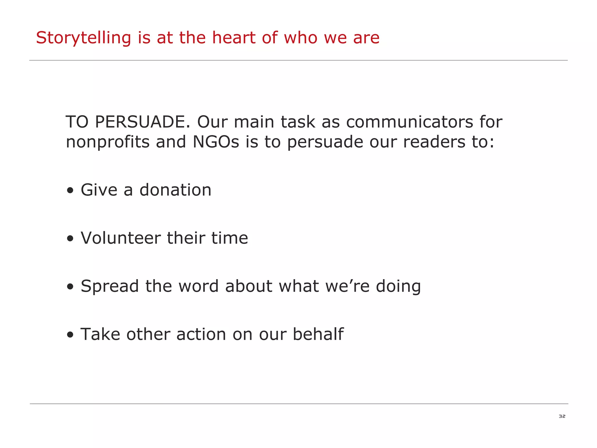 Storytelling is at the heart of who we are TO PERSUADE. Our main task as communicators for nonprofits and NGOs is to persuade our readers to: Give a donation Volunteer their time Spread the word about what we’re doing Take other action on our behalf 