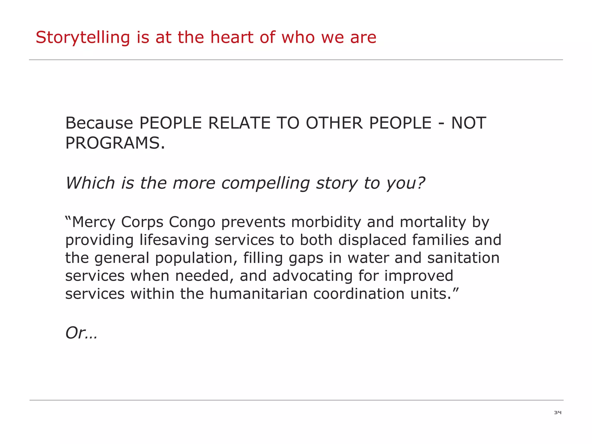 Storytelling is at the heart of who we are Because PEOPLE RELATE TO OTHER PEOPLE - NOT PROGRAMS.  Which is the more compelling story to you? “ Mercy Corps Congo  prevents morbidity and mortality by providing lifesaving services to both displaced families and the general population,   filling gaps in water and sanitation services when needed, and advocating for improved services within the humanitarian coordination units .” Or… 