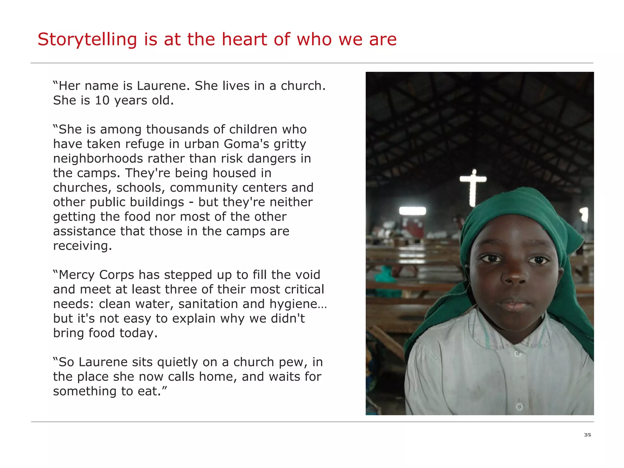 Storytelling is at the heart of who we are “ Her name is Laurene. She lives in a church. She is 10 years old. “ She is among thousands of children who have taken refuge in urban Goma's gritty neighborhoods rather than risk dangers in the camps. They're being housed in churches, schools, community centers and other public buildings - but they're neither getting the food nor most of the other assistance that those in the camps are receiving. “ Mercy Corps has stepped up to fill the void and meet at least three of their most critical needs: clean water, sanitation and hygiene…but it's not easy to explain why we didn't bring food today.   “ So Laurene sits quietly on a church pew, in the place she now calls home, and waits for something to eat.” 