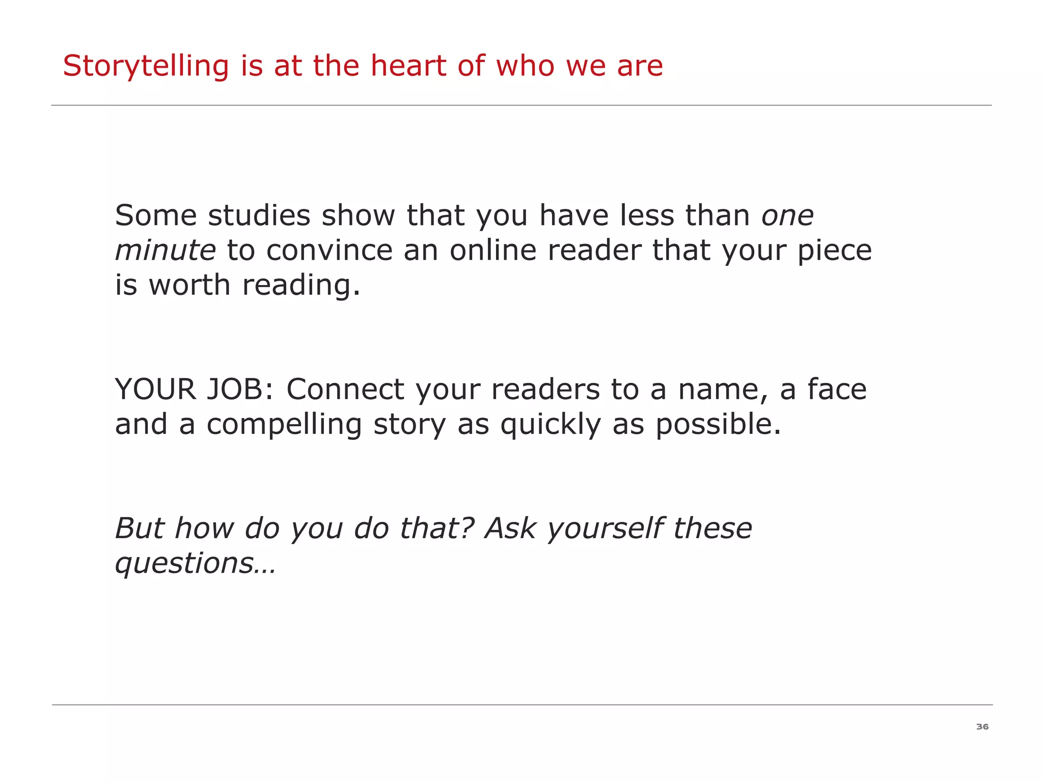 Storytelling is at the heart of who we are Some studies show that you have less than  one minute  to convince an online reader that your piece is worth reading. YOUR JOB: Connect your readers to a name, a face and a compelling story as quickly as possible.  But how do you do that? Ask yourself these questions… 