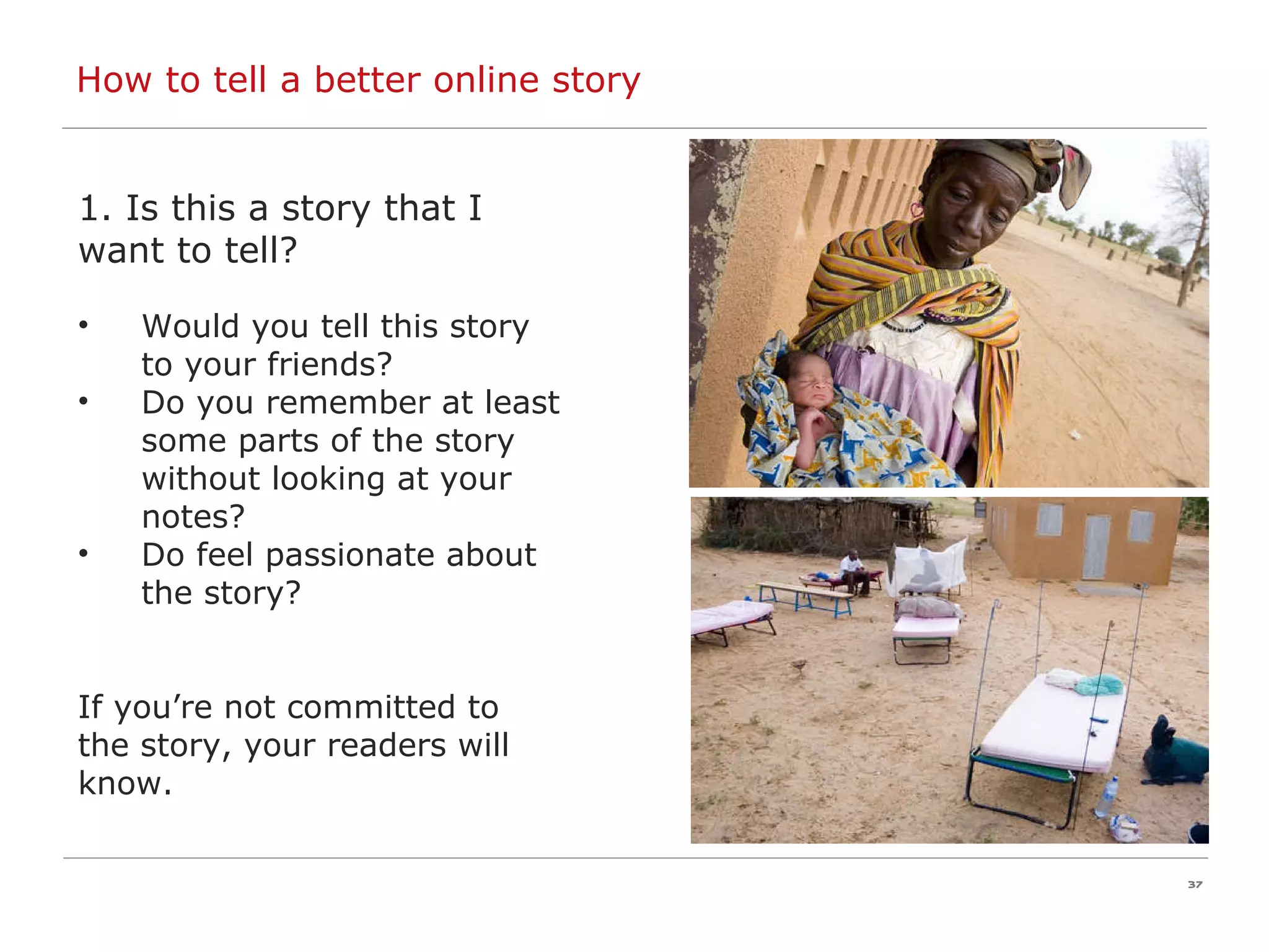 How to tell a better online story 1. Is this a story that I want to tell? Would you tell this story to your friends? Do you remember at least some parts of the story without looking at your notes? Do feel passionate about the story? If you’re not committed to  the story, your readers will know.   