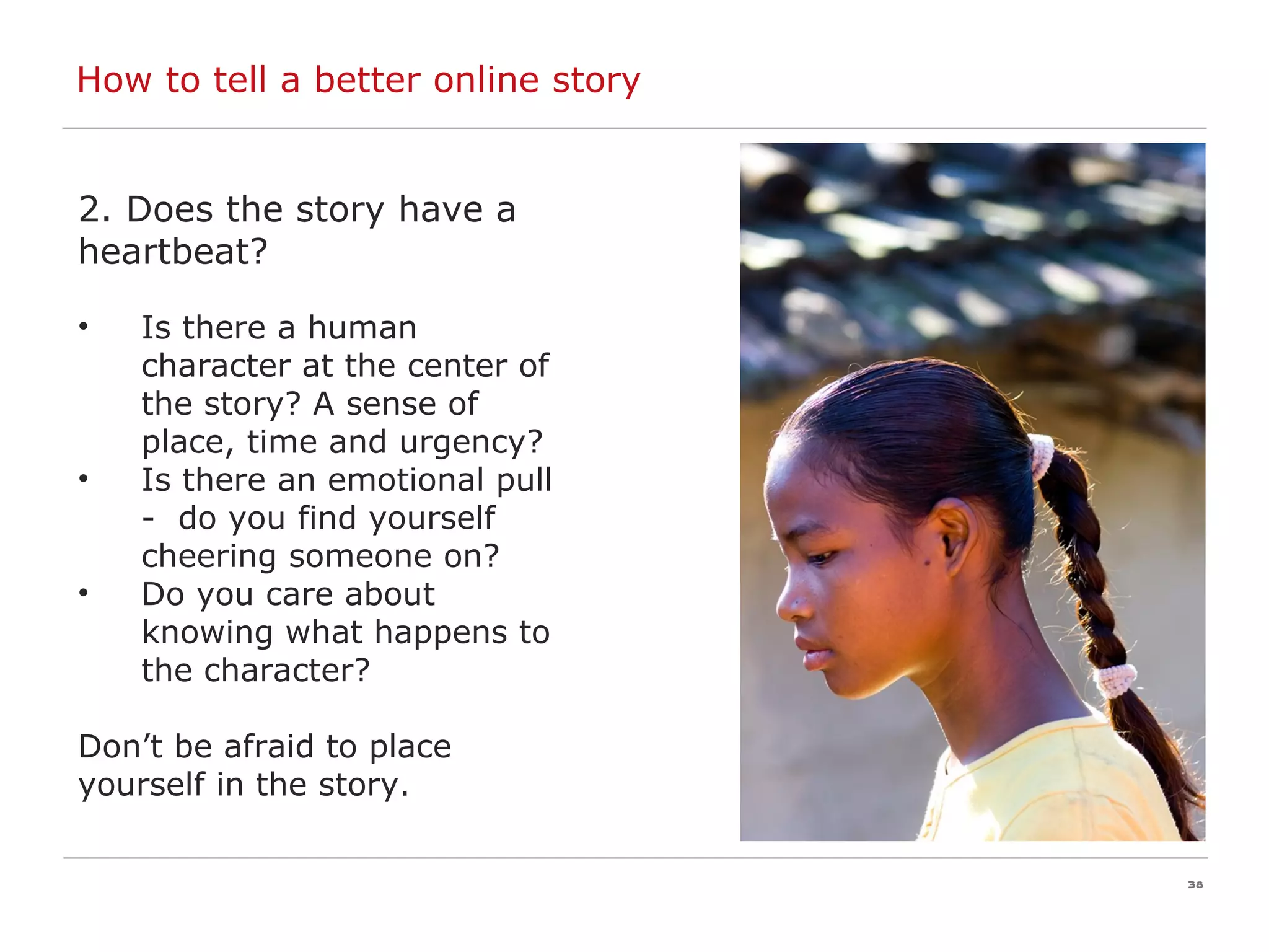 How to tell a better online story 2. Does the story have a heartbeat? Is there a human character at the center of the story? A sense of place, time and urgency? Is there an emotional pull -  do you find yourself cheering someone on? Do you care about knowing what happens to the character? Don’t be afraid to place yourself in the story. 