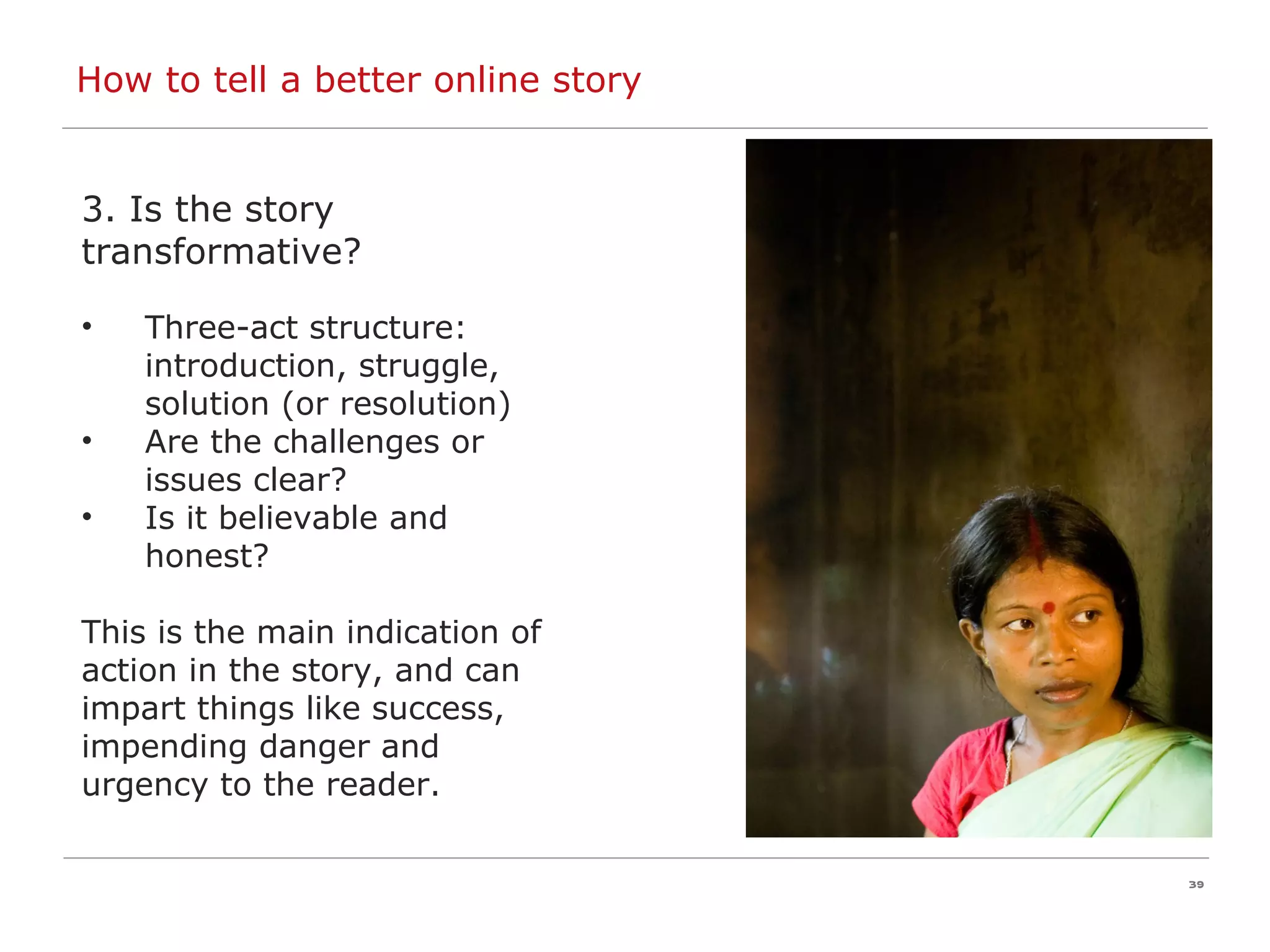 How to tell a better online story 3. Is the story transformative? Three-act structure: introduction, struggle, solution (or resolution) Are the challenges or issues clear? Is it believable and honest? This is the main indication of  action in the story, and can  impart things like success,  impending danger and  urgency to the reader. 