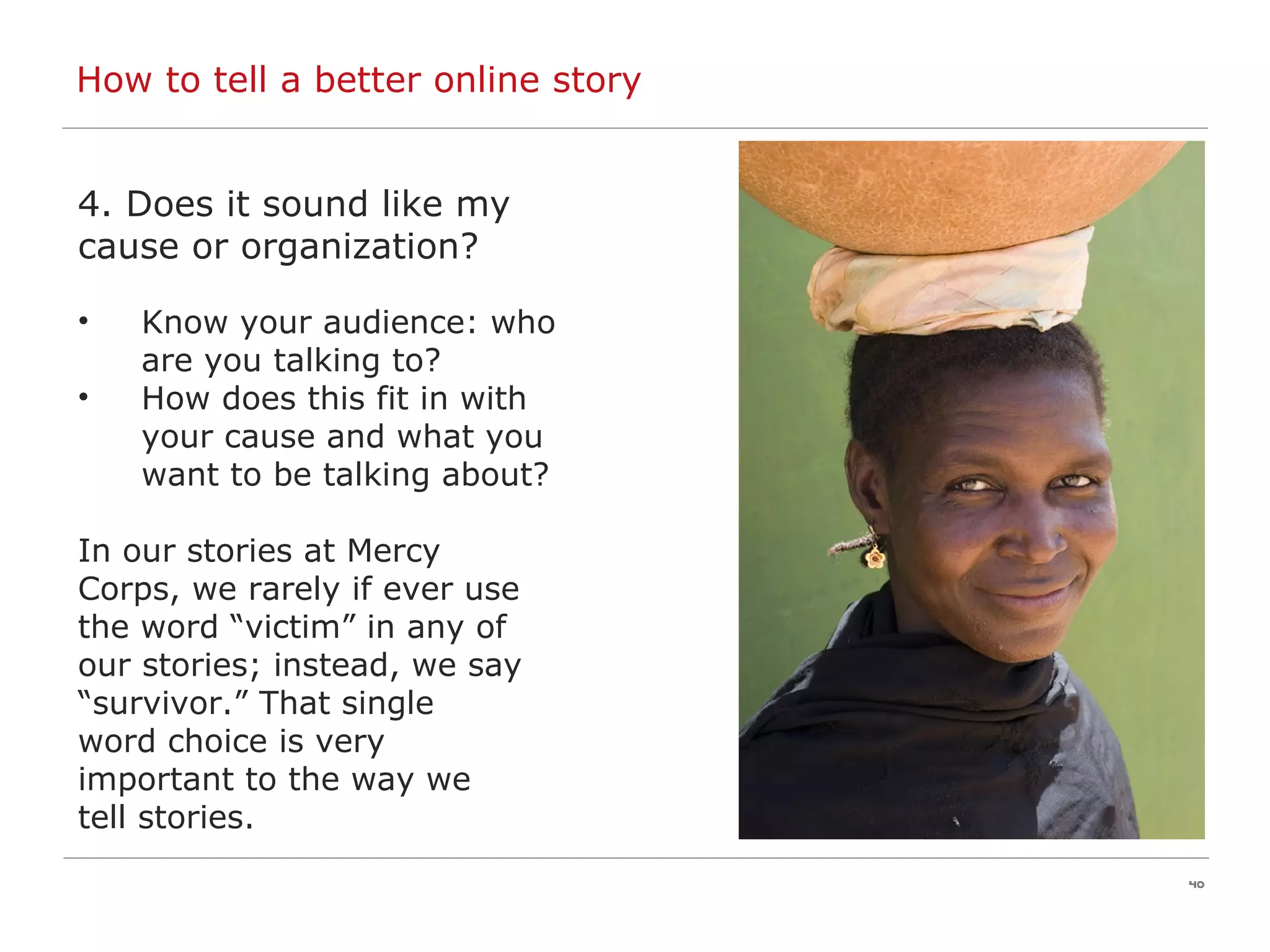 How to tell a better online story 4. Does it sound like my  cause or organization? Know your audience: who are you talking to? How does this fit in with your cause and what you want to be talking about? In our stories at Mercy  Corps, we rarely if ever use  the word “victim” in any of  our stories; instead, we say  “ survivor.” That single  word choice is very  important to the way we  tell stories. 