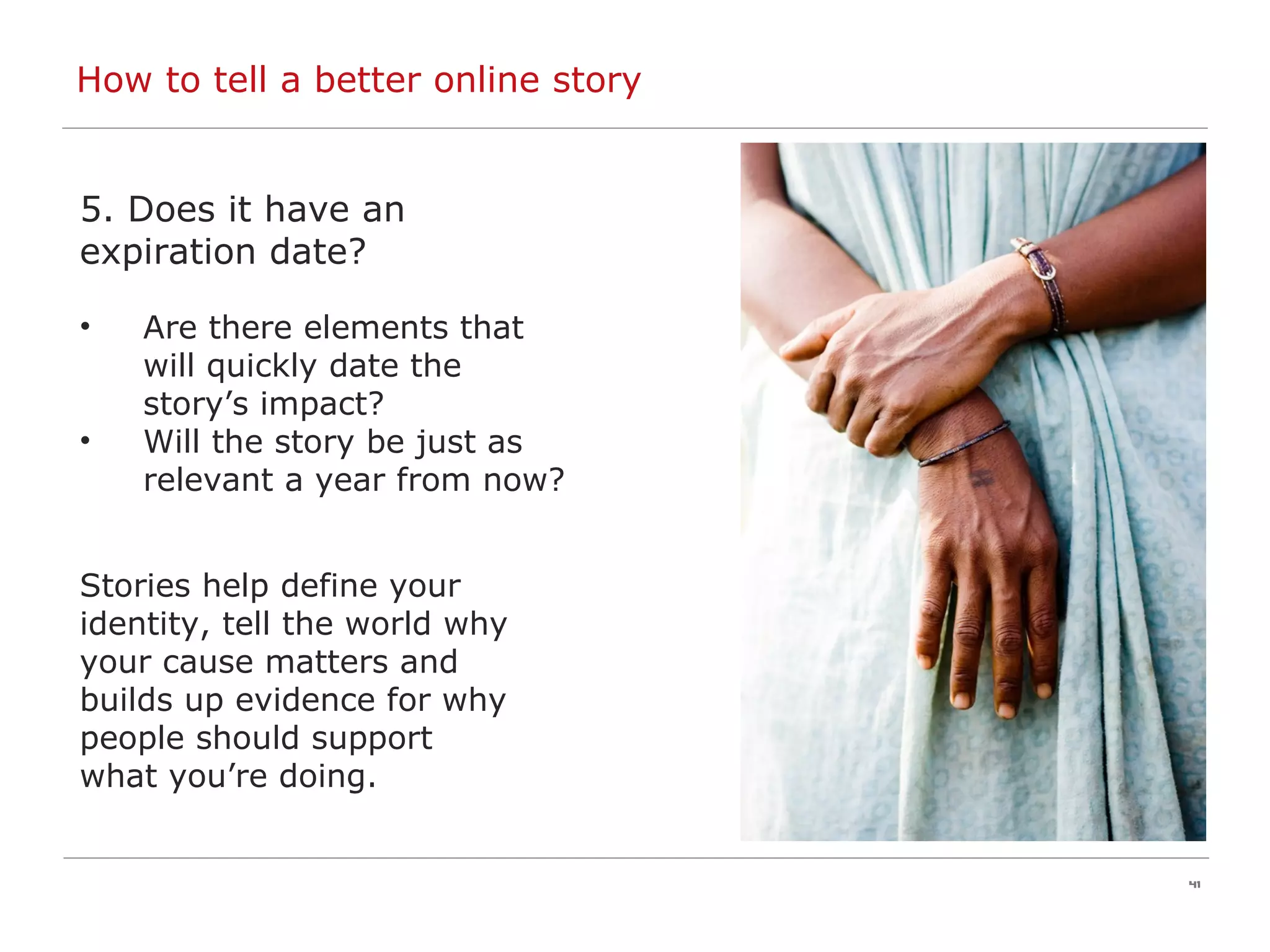 How to tell a better online story 5. Does it have an expiration date? Are there elements that will quickly date the story’s impact?  Will the story be just as relevant a year from now? Stories help define your  identity, tell the world why  your cause matters and  builds up evidence for why  people should support  what you’re doing. 