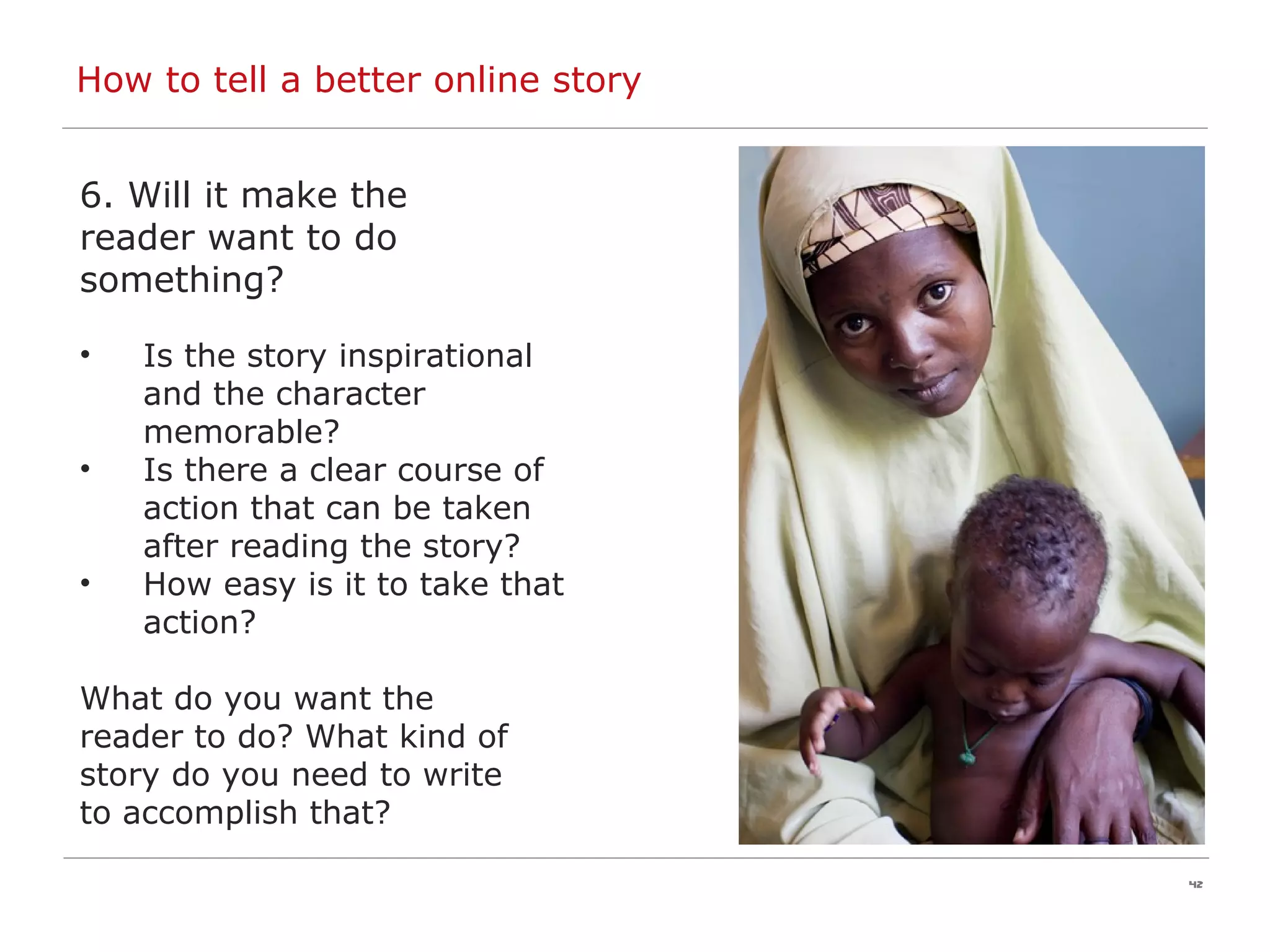 How to tell a better online story 6. Will it make the reader want to do something? Is the story inspirational and the character memorable?  Is there a clear course of action that can be taken after reading the story? How easy is it to take that action? What do you want the  reader to do? What kind of  story do you need to write  to accomplish that? 