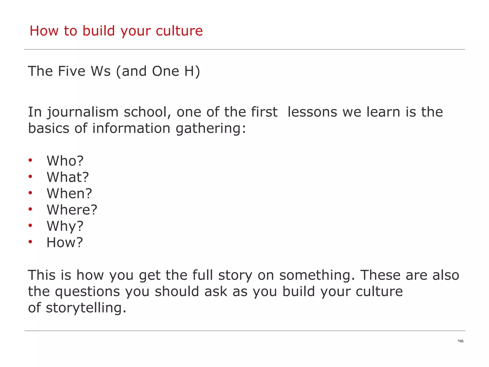 How to build your culture  The Five Ws (and One H) In journalism school, one of the first  lessons we learn is the  basics of information gathering: Who? What? When? Where? Why?  How? This is how you get the full story on something. These are also  the questions you should ask as you build your culture  of storytelling. 
