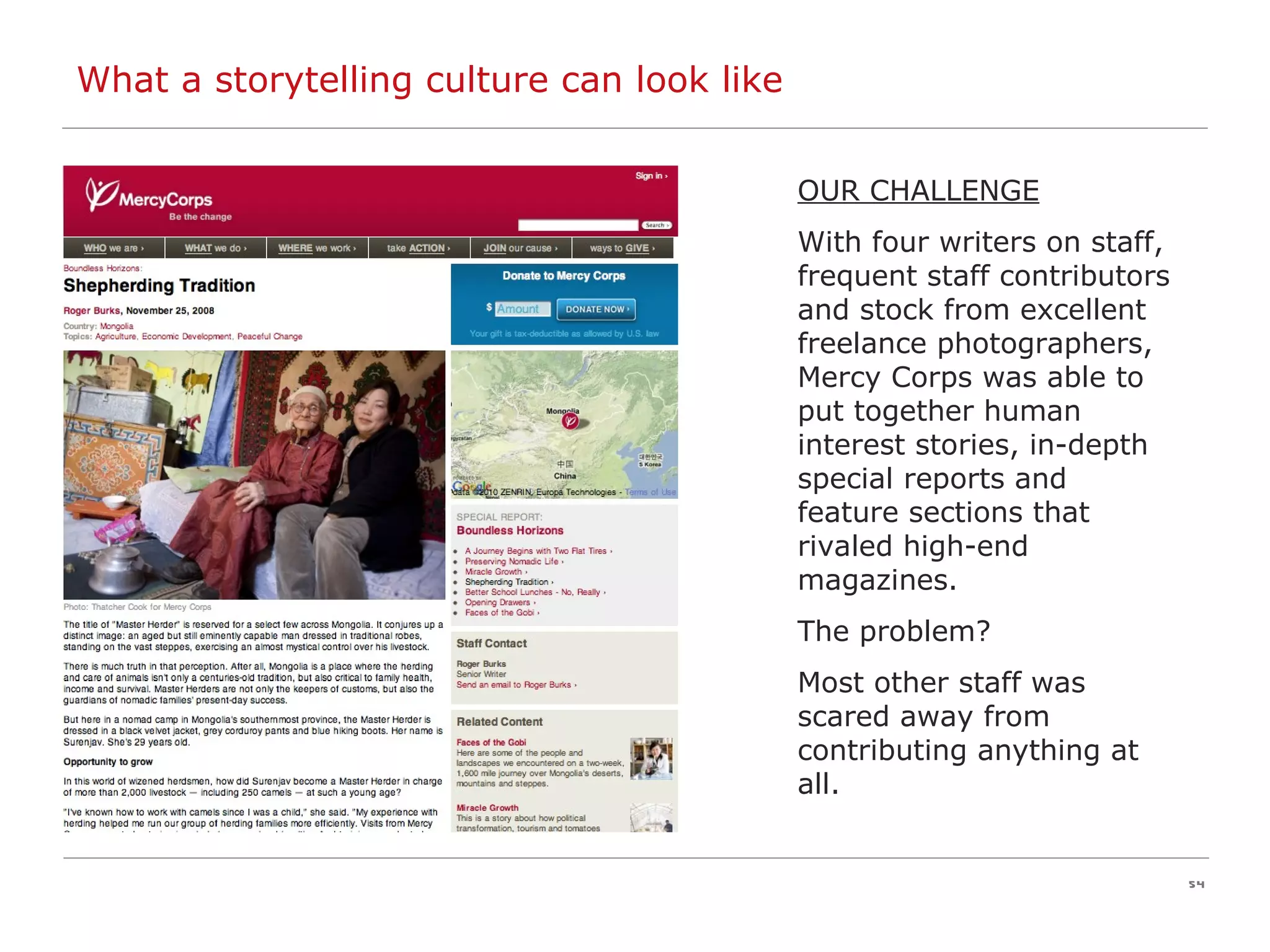 What a storytelling culture can look like OUR CHALLENGE With four writers on staff, frequent staff contributors and stock from excellent freelance photographers, Mercy Corps was able to put together human interest stories, in-depth special reports and feature sections that rivaled high-end magazines. The problem? Most other staff was scared away from contributing anything at all. 