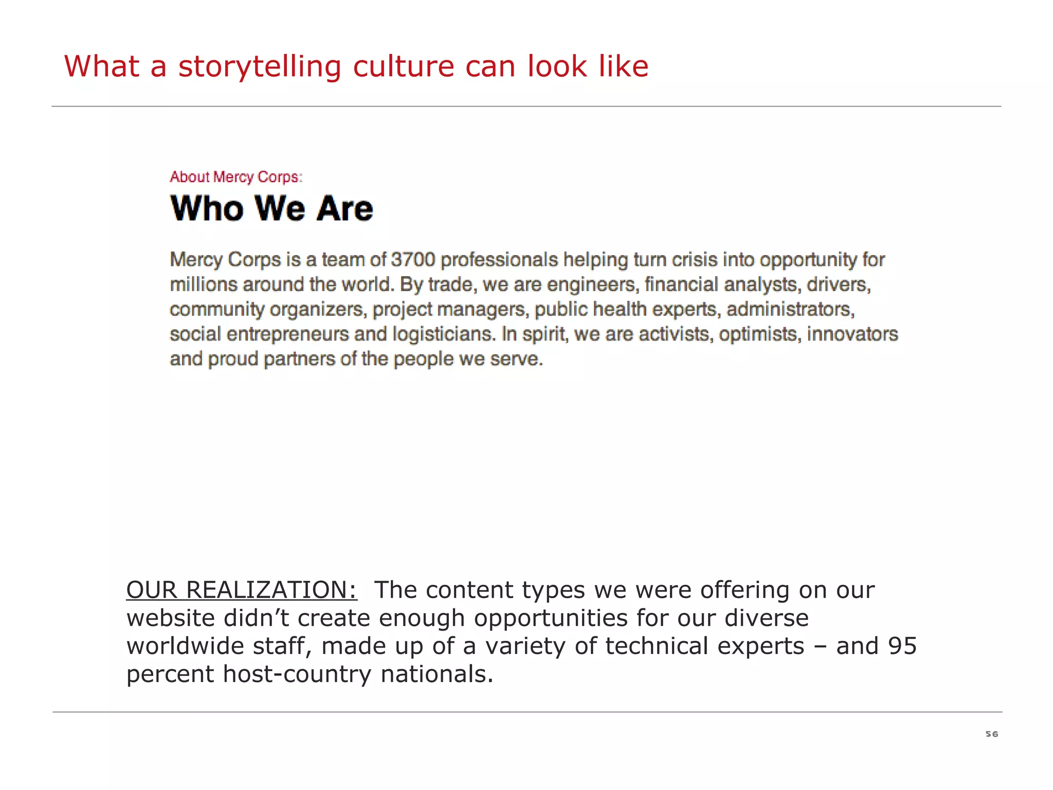 OUR REALIZATION:   The content types we were offering on our website didn’t create enough opportunities for our diverse worldwide staff, made up of a variety of technical experts – and 95 percent host-country nationals. What a storytelling culture can look like 