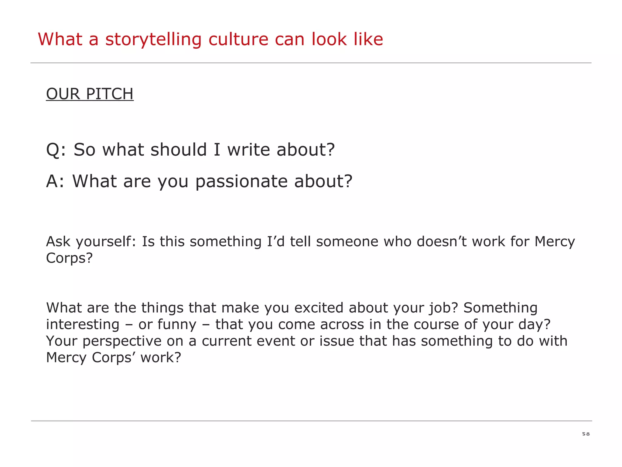 OUR PITCH Q: So what should I write about? A: What are you passionate about? Ask yourself: Is this something I’d tell someone who doesn’t work for Mercy Corps? What are the things that make you excited about your job? Something interesting – or funny – that you come across in the course of your day? Your perspective on a current event or issue that has something to do with Mercy Corps’ work? What a storytelling culture can look like 