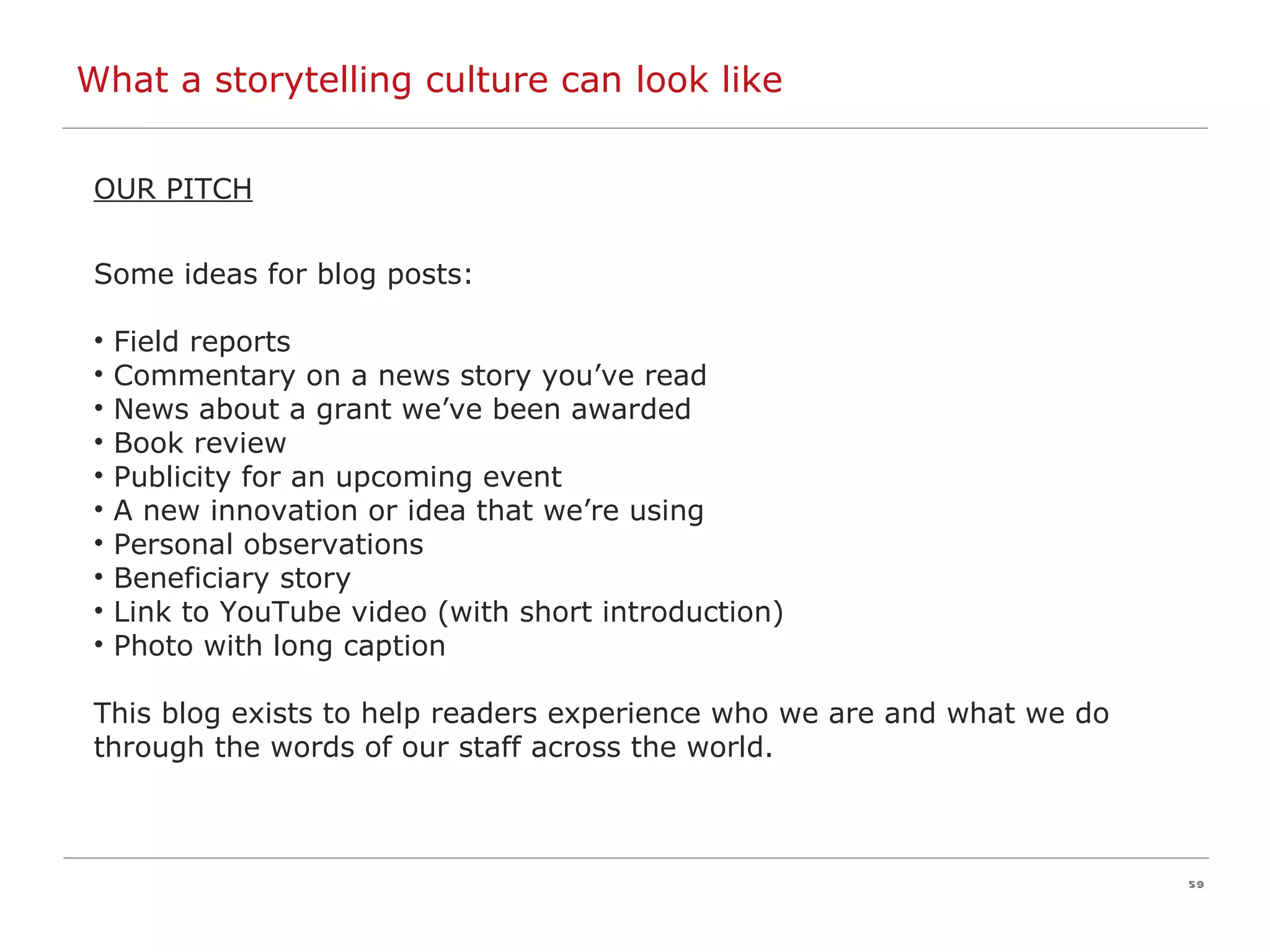 OUR PITCH Some ideas for blog posts: Field reports Commentary on a news story you’ve read News about a grant we’ve been awarded Book review Publicity for an upcoming event A new innovation or idea that we’re using Personal observations Beneficiary story Link to YouTube video (with short introduction) Photo with long caption This blog exists to help readers experience who we are and what we do through the words of our staff across the world.  What a storytelling culture can look like 