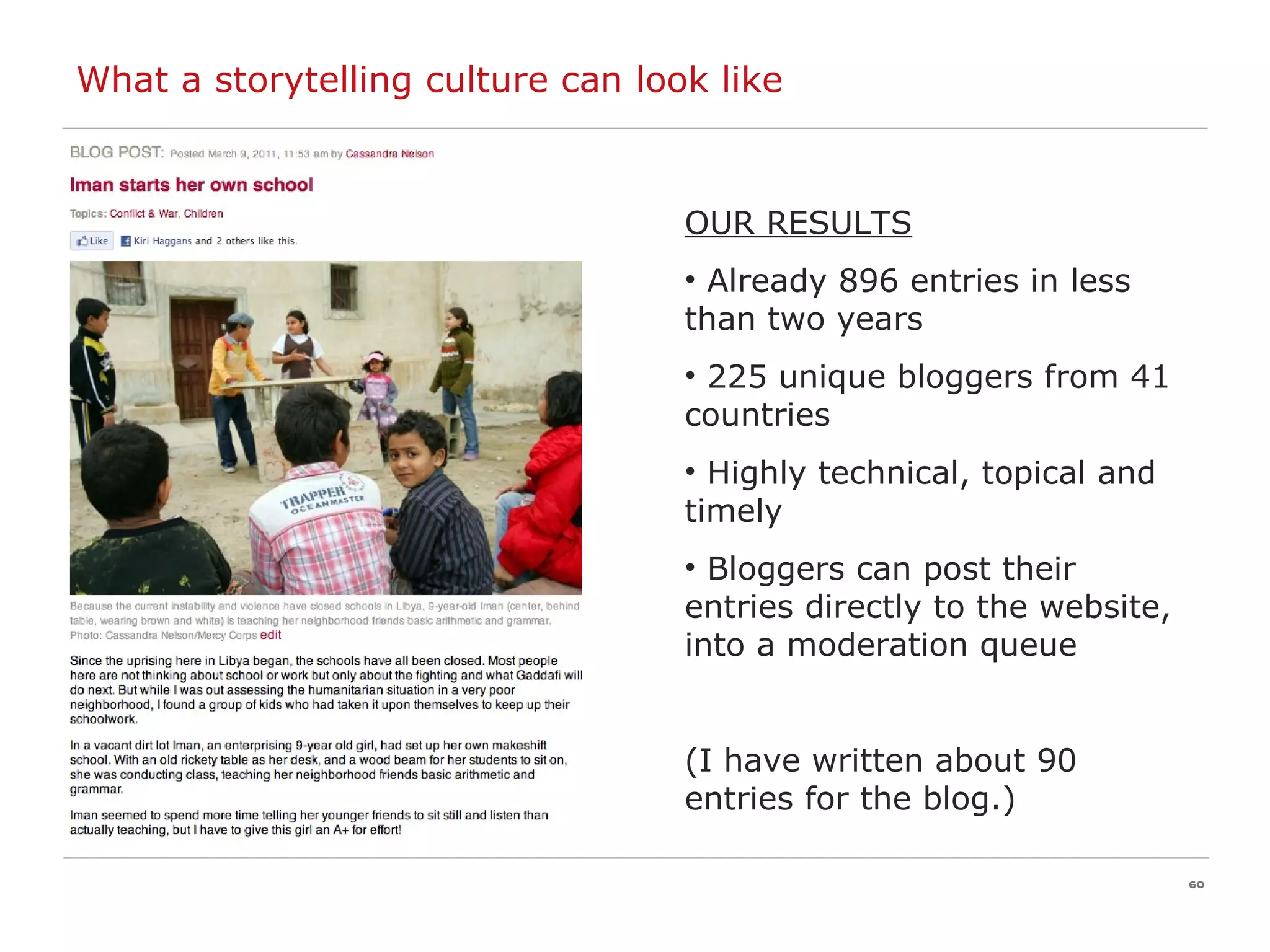 OUR RESULTS Already 896 entries in less than two years 225 unique bloggers from 41 countries Highly technical, topical and timely Bloggers can post their entries directly to the website, into a moderation queue (I have written about 90 entries for the blog.) What a storytelling culture can look like 
