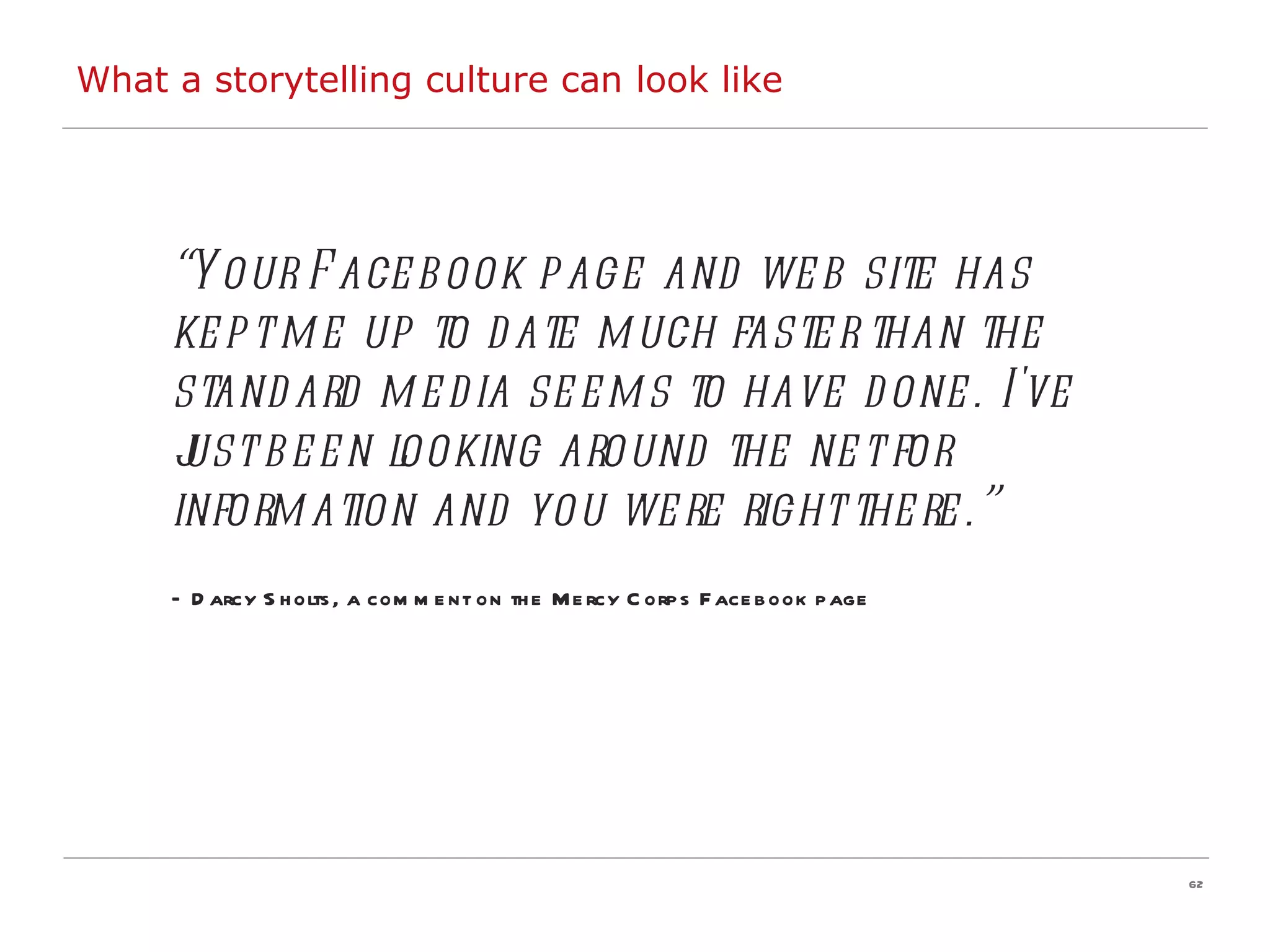 “ Your Facebook page and web site has kept me up to date much faster than the standard media seems to have done. I've just been looking around the net for information and you were right there.”   –  Darcy Sholts, a comment on the Mercy Corps Facebook page  What a storytelling culture can look like 