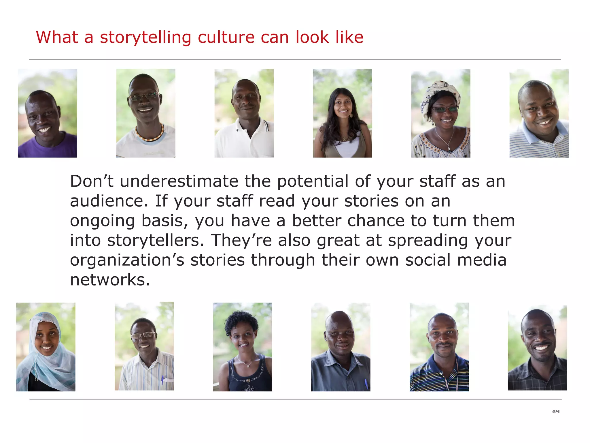Don’t underestimate the potential of your staff as an audience. If your staff read your stories on an ongoing basis, you have a better chance to turn them into storytellers. They’re also great at spreading your organization’s stories through their own social media networks. What a storytelling culture can look like 