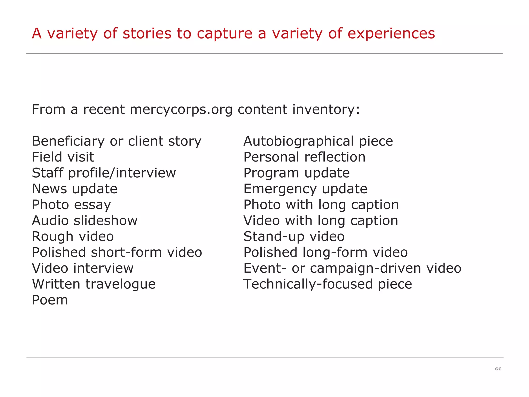 A variety of stories to capture a variety of experiences From a recent mercycorps.org content inventory: Beneficiary or client story Autobiographical piece Field visit Personal reflection Staff profile/interview Program update News update Emergency update Photo essay Photo with long caption Audio slideshow Video with long caption Rough video Stand-up video Polished short-form video Polished long-form video Video interview Event- or campaign-driven video Written travelogue Technically-focused piece Poem 
