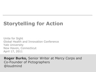 Storytelling for Action Unite for Sight Global Health and Innovation Conference Yale University New Haven, Connecticut April 17, 2011 Roger Burks,  Senior Writer at Mercy Corps and Co-Founder of Pictographers @loudmind 
