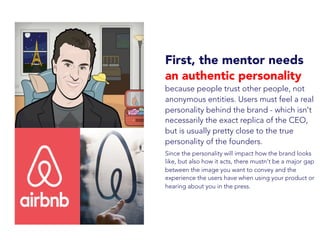 First, the mentor needs
an authentic personality
because people trust other people, not
anonymous entities. Users must feel a real
personality behind the brand - which isn't
necessarily the exact replica of the CEO,
but is usually pretty close to the true
personality of the founders.
Since the personality will impact how the brand looks
like, but also how it acts, there mustn't be a major gap
between the image you want to convey and the
experience the users have when using your product or
hearing about you in the press.
 