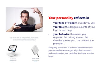 Your personality reﬂects in
-  your tone of voice: the words you use
-  your look: the design elements of your
logo or web page
-  your behavior: the events you
organize, the pricing you set, the
charities you support, the content you
promote…
Everything you do as a brand must be consistent with
your personality. Any true gap might feel inauthentic
and therefore dent your credibility. So choose from the
heart!
 