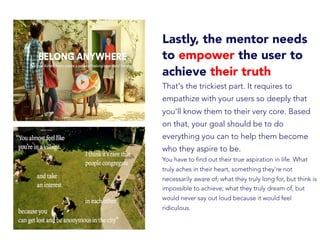 Lastly, the mentor needs
to empower the user to
achieve their truth
That's the trickiest part. It requires to
empathize with your users so deeply that
you'll know them to their very core. Based
on that, your goal should be to do
everything you can to help them become
who they aspire to be.
You have to find out their true aspiration in life. What
truly aches in their heart, something they're not
necessarily aware of; what they truly long for, but think is
impossible to achieve; what they truly dream of, but
would never say out loud because it would feel
ridiculous.
 