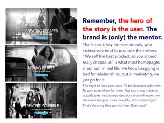 Remember, the hero of
the story is the user. The
brand is (only) the mentor.
That's also tricky for most brands, who
instinctively tend to promote themselves:
"We sell the best product, so you should
really choose us" is what most homepages
shout out. In real life, we know bragging is
bad for relationships, but in marketing, we
just go for it.
The key is to love your users. To be obsessed with them.
To want to be there for them. Not just to say it, but to
actually take the strategic decisions that will make their
life easier, happier, more beautiful, more meaningful.
That's the story they want to hear. Don't you?
 