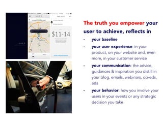 The truth you empower your
user to achieve, reﬂects in
-  your baseline
-  your user experience: in your
product, on your website and, even
more, in your customer service
-  your communication: the advice,
guidances & inspiration you distill in
your blog, emails, webinars, op-eds,
ads
-  your behavior: how you involve your
users in your events or any strategic
decision you take
 