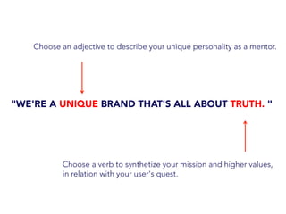 "WE'RE A UNIQUE BRAND THAT'S ALL ABOUT TRUTH. "
Choose an adjective to describe your unique personality as a mentor.
Choose a verb to synthetize your mission and higher values,
in relation with your user's quest.
 