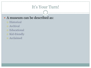 It’s Your Turn!
 A museum can be described as:
 Historical
 Archival
 Educational
 Kid-friendly
 Acclaimed

 
