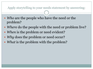 Apply storytelling to your needs statement by answering:
 Who are the people who have the need or the





problem?
Where do the people with the need or problem live?
When is the problem or need evident?
Why does the problem or need occur?
What is the problem with the problem?

 
