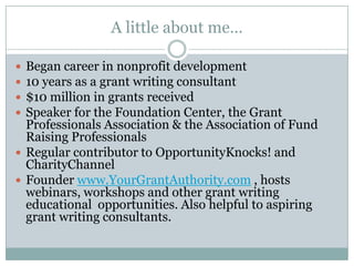 A little about me…
Began career in nonprofit development
10 years as a grant writing consultant
$10 million in grants received
Speaker for the Foundation Center, the Grant
Professionals Association & the Association of Fund
Raising Professionals
 Regular contributor to OpportunityKnocks! and
CharityChannel
 Founder www.YourGrantAuthority.com , hosts
webinars, workshops and other grant writing
educational opportunities. Also helpful to aspiring
grant writing consultants.





 