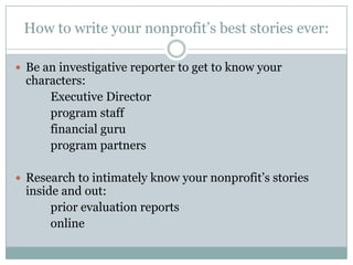 How to write your nonprofit’s best stories ever:
 Be an investigative reporter to get to know your

characters:
Executive Director
program staff
financial guru
program partners

 Research to intimately know your nonprofit’s stories

inside and out:
prior evaluation reports
online

 