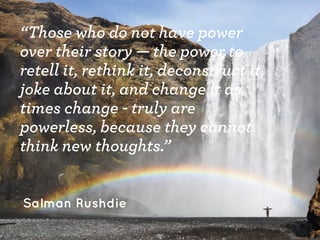 “Those who do not have power
over their story — the power to
retell it, rethink it, deconstruct it,
joke about it, and change it as
times change - truly are
powerless, because they cannot
think new thoughts.”
Salman Rushdie
 