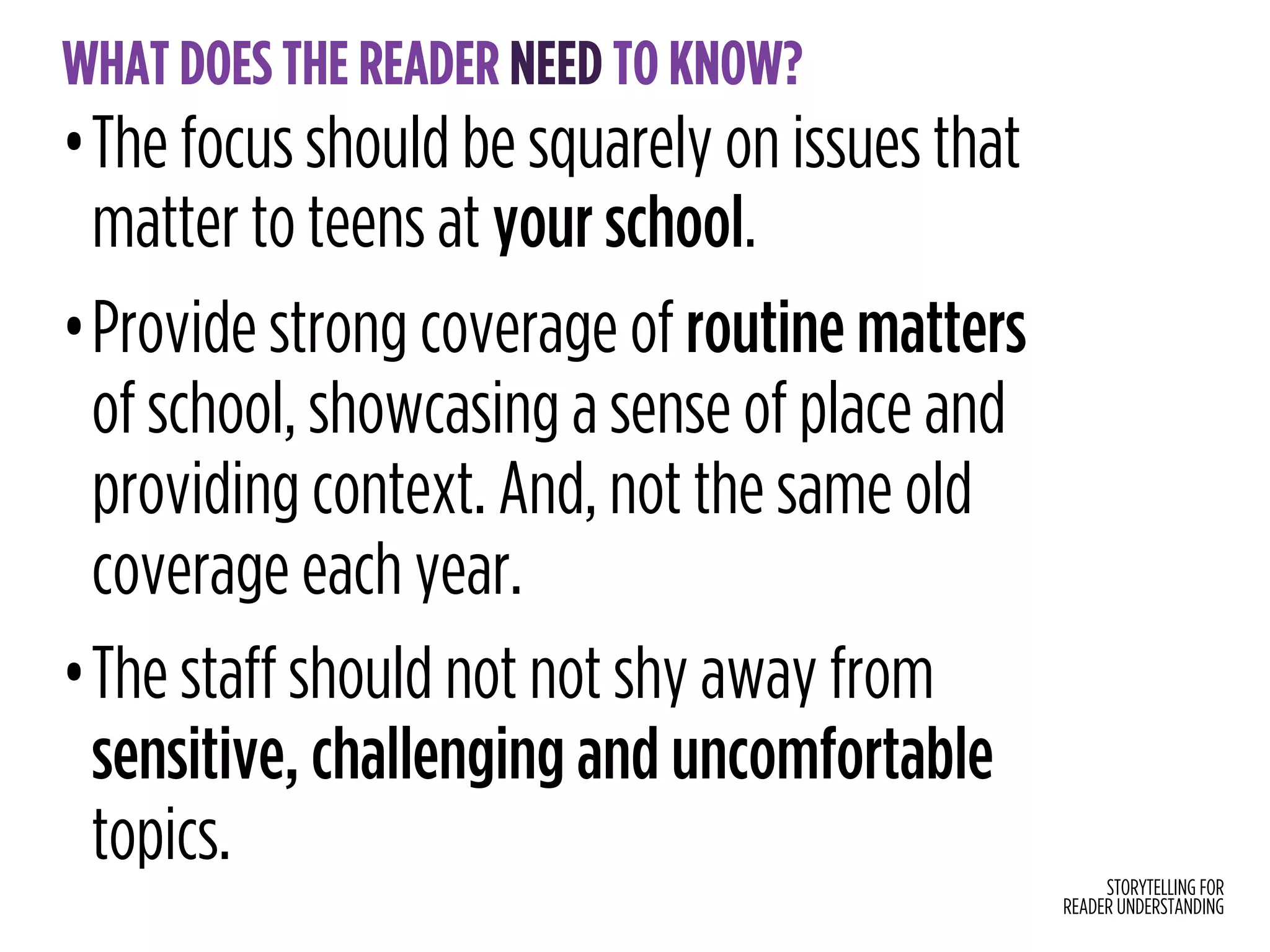 STORYTELLING FOR
READER UNDERSTANDING
WHAT DOES THE READER NEED TO KNOW?
•The focus should be squarely on issues that
matter to teens at your school.
•Provide strong coverage of routine matters  
of school, showcasing a sense of place and
providing context. And, not the same old
coverage each year.
•The staff should not not shy away from
sensitive, challenging and uncomfortable
topics.
 